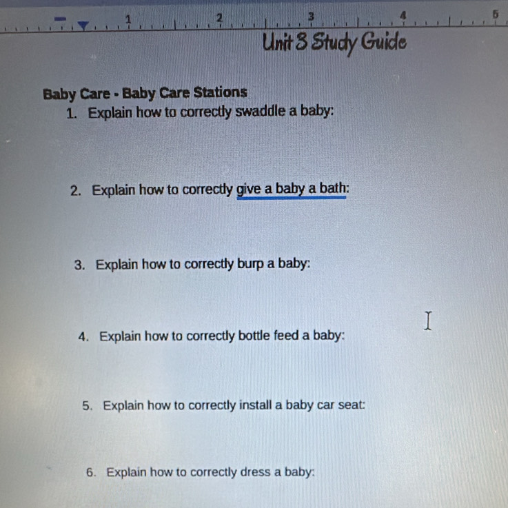 3 
2 
3 
4 
5 
Unit 3 Study Guide 
Baby Care - Baby Care Stations 
1. Explain how to correctly swaddle a baby: 
2. Explain how to correctly give a baby a bath: 
3. Explain how to correctly burp a baby: 
4. Explain how to correctly bottle feed a baby: 
5. Explain how to correctly install a baby car seat: 
6. Explain how to correctly dress a baby: