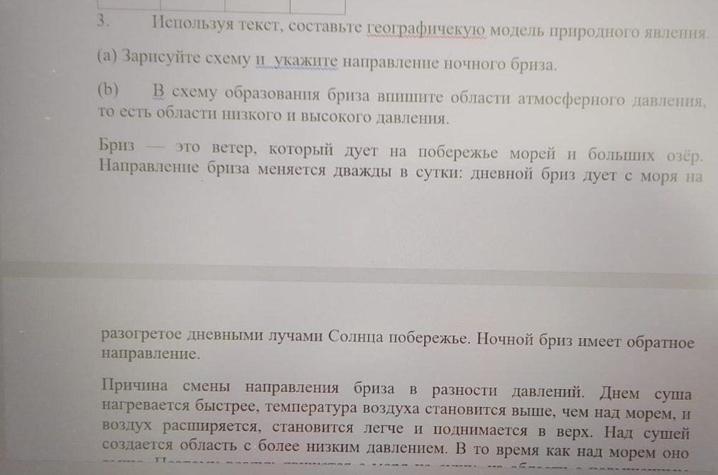 Нспользуя текст, составьте географичекуюо молель цриролного явлеения
(a) Зарисуйте схему цлукажите направление ночного бриза.
(b) В схему образования бриза винцннте области атмосферного лавлнения,
то есть области низкого и высокого давления.
Бриз — это ветер, который дует на побережье морей и больпих озёр.
Направление бриза меняется дважды в сутки:дневной бриз дует сморя на
разогретое лневньми лучами Солнца побережье. Ночной бриз нмеет обратное
нацравление.
Причина смень направления бриза в разности лавлений. днем суша
нагревается бьстрее, темПература воздуха становится выпПе, чем над морем, и
воздух расширяется, становится легче и полнимается в верх. Над сушей
создается область с более низким давлением. В то время как над морем оно