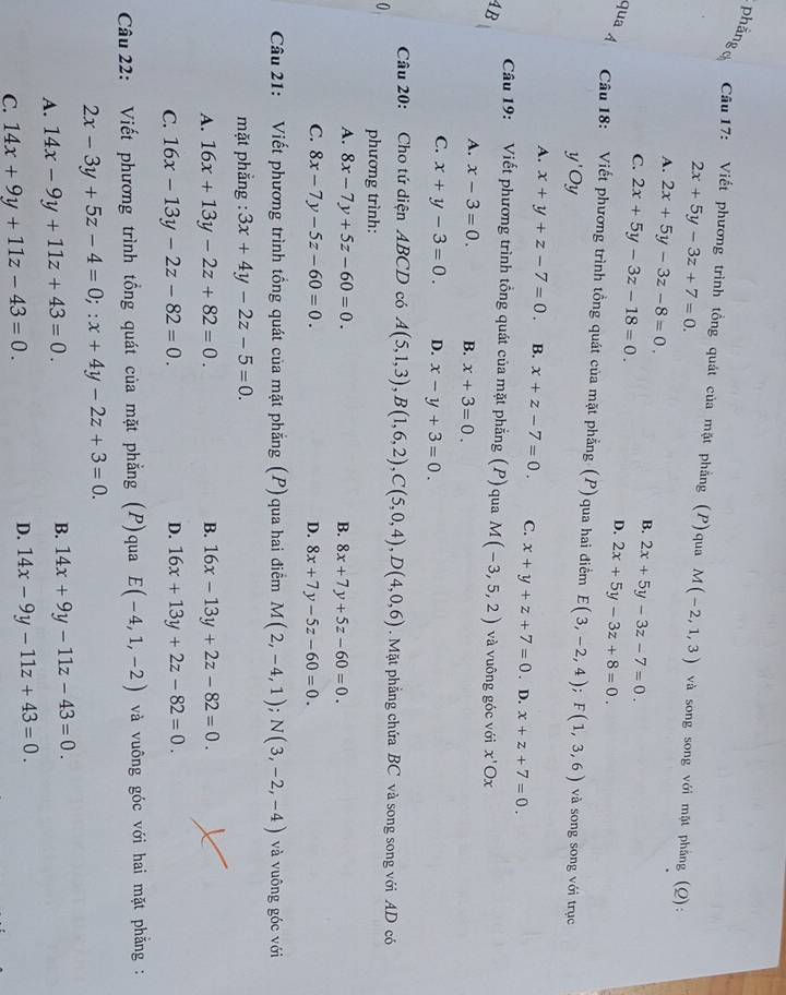 phảnge  Câu 17: Viết phương trình tồng quát của mặt phẳng (P)qua M(-2,1,3) và song song với mặt phẳng (Q):
2x+5y-3z+7=0.
A. 2x+5y-3z-8=0. B. 2x+5y-3z-7=0.
C. 2x+5y-3z-18=0. D. 2x+5y-3z+8=0.
qua  Câu 18: Viết phương trình tồng quát của mặt phẳng (P)qua hai điểm E(3,-2,4);F(1,3,6) và song song với trục
y'Oy
A. x+y+z-7=0. B. x+z-7=0. C. x+y+z+7=0 . D. x+z+7=0.
Câu 19: Viết phương trình tồng quát của mặt phẳng (P) qua M(-3,5,2)
4B và vuông góc với x'Ox
A. x-3=0. B. x+3=0.
C. x+y-3=0. D. x-y+3=0.
Câu 20: Cho tứ diện ABCD có A(5,1,3),B(1,6,2),C(5,0,4),D(4,0,6).  Mặt phẳng chứa BC và song song với AD có
0 phương trình:
A. 8x-7y+5z-60=0. B. 8x+7y+5z-60=0.
C. 8x-7y-5z-60=0. D. 8x+7y-5z-60=0.
Câu 21: Viết phương trình tổng quát của mặt phẳng (P) qua hai điểm M(2,-4,1);N(3,-2,-4) và vuông góc với
mặt phẳng : 3x+4y-2z-5=0.
A. 16x+13y-2z+82=0. B. 16x-13y+2z-82=0.
C. 16x-13y-2z-82=0. D. 16x+13y+2z-82=0.
Câu 22: Viết phương trình tổng quát của mặt phẳng (P)qua E(-4,1,-2) và vuông góc với hai mặt phẳng :
2x-3y+5z-4=0;:x+4y-2z+3=0.
A. 14x-9y+11z+43=0.
B. 14x+9y-11z-43=0.
C. 14x+9y+11z-43=0.
D. 14x-9y-11z+43=0.