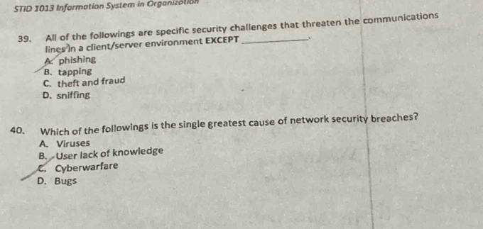 STID 1013 Information System in Organization
39. All of the followings are specific security challenges that threaten the communications
lines In a client/server environment EXCEPT
A. phishing
B. tapping
C. theft and fraud
D. sniffing
40. Which of the followings is the single greatest cause of network security breaches?
A. Viruses
B. User lack of knowledge
C. Cyberwarfare
D.Bugs