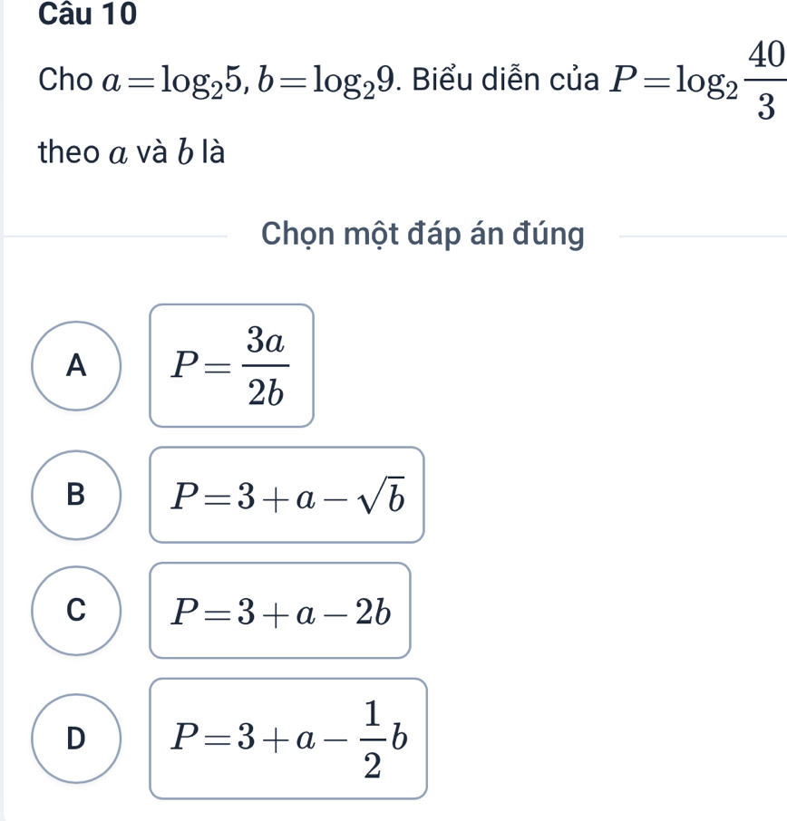 Cho a=log _25, b=log _29. Biểu diễn của P=log _2 40/3 
theo a và b là
Chọn một đáp án đúng
A P= 3a/2b 
B P=3+a-sqrt(b)
C P=3+a-2b
D P=3+a- 1/2 b