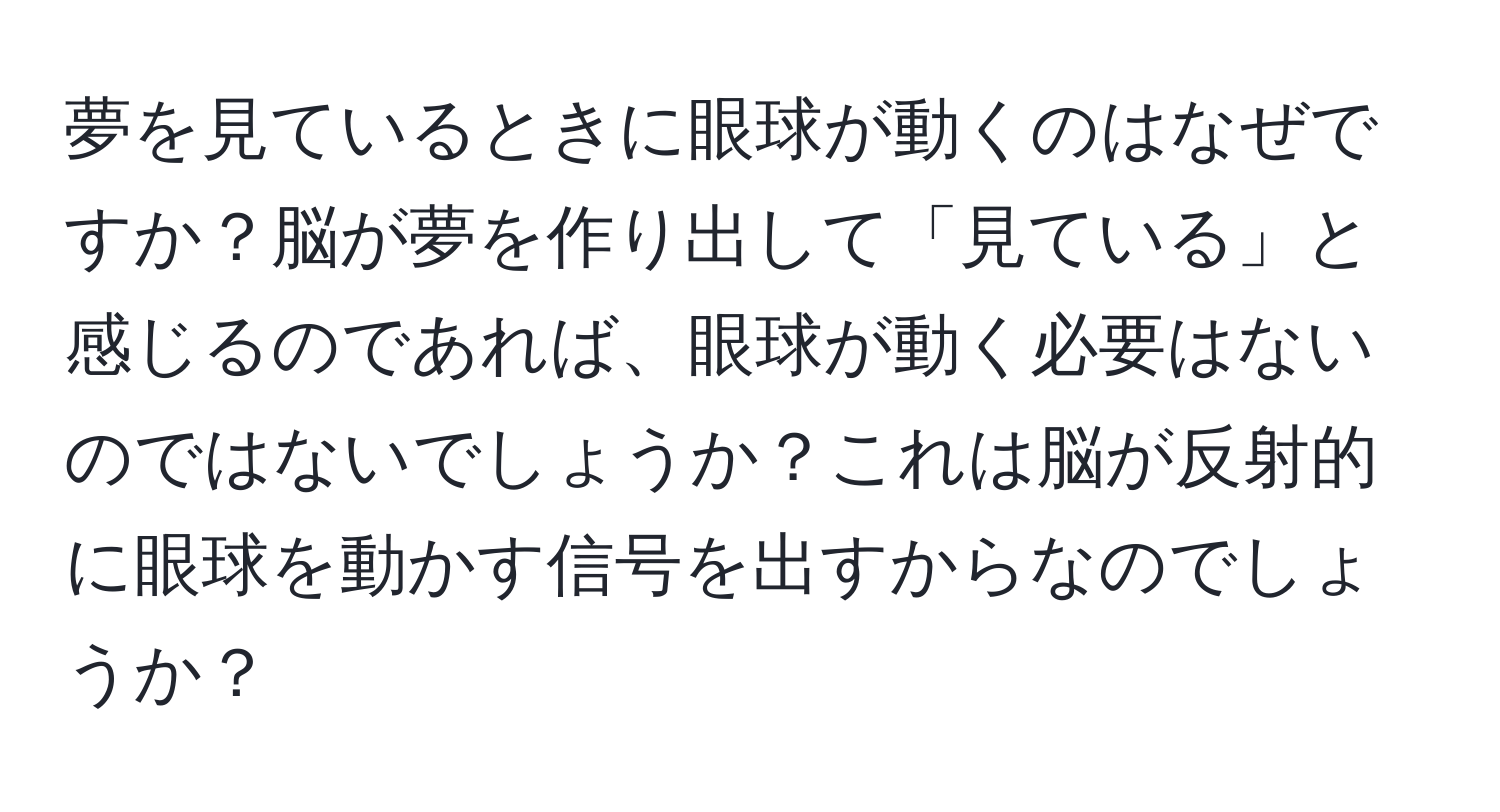 夢を見ているときに眼球が動くのはなぜですか？脳が夢を作り出して「見ている」と感じるのであれば、眼球が動く必要はないのではないでしょうか？これは脳が反射的に眼球を動かす信号を出すからなのでしょうか？