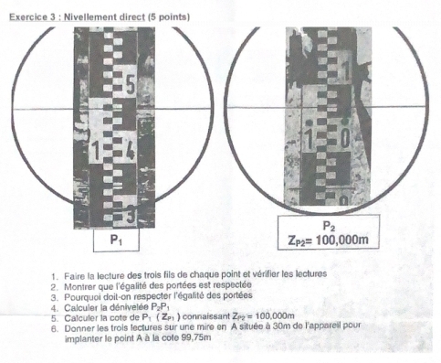 Faire la lecture des trois fils de chaque point et vérifier les lectures
2. Montrer que l'égalité des portées est respectée
3. Pourquoi doit-on respecter l'égalité des portées
4. Calculer la dénivelée P_2P_1
5. Calçuler la cote de P_1(Z_P1) connaissant Z_P2=100,000m
6. Donner les trois lectures sur une mire en A située à 30m de l'appareil pour
implanter le point A à la cote 99,75m