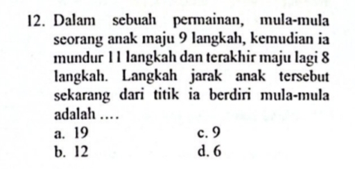 Dalam sebuah permainan, mula-mula
seorang anak maju 9 langkah, kemudian ia
mundur 1 1 langkah dan terakhir maju lagi 8
langkah. Langkah jarak anak tersebut
sekarang dari titik ia berdiri mula-mula
adalah …
a. 19 c. 9
b. 12 d. 6