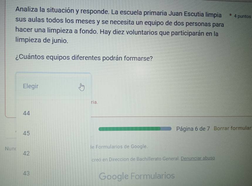 Analiza la situación y responde. La escuela primaria Juan Escutia limpia * 4 puntos
sus aulas todos los meses y se necesita un equipo de dos personas para
hacer una limpieza a fondo. Hay diez voluntarios que participarán en la
limpieza de junio.
¿Cuántos equipos diferentes podrán formarse?
Elegir
ria.
44
Página 6 de 7 Borrar formular
45
Nunc le Formularios de Google.
42
creó en Direccion de Bachillerato General. Denunciar abuso
43
Google Formularios