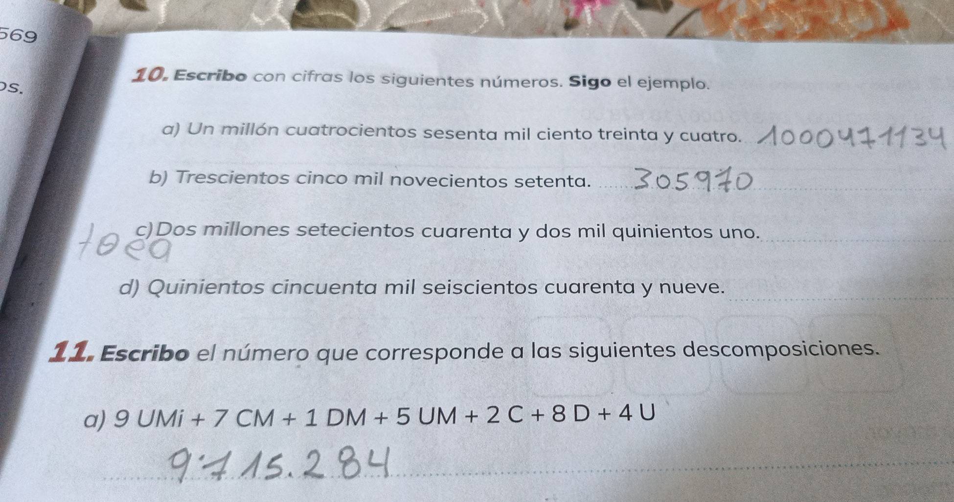 569 
10, Escribo con cifras los siguientes números. Sigo el ejemplo. 
S. 
a) Un millón cuatrocientos sesenta mil ciento treinta y cuatro. 
b) Trescientos cinco mil novecientos setenta._ 
c)Dos millones setecientos cuarenta y dos mil quinientos uno._ 
d) Quinientos cincuenta mil seiscientos cuarenta y nueve._ 
11. Escribo el número que corresponde a las siguientes descomposiciones. 
_ 
a) 9UMi+7CM+1DM+5UM+2C+8D+4U
_