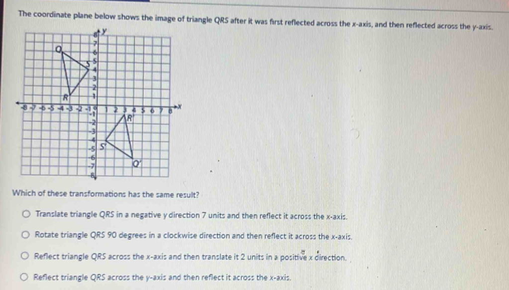 The coordinate plane below shows the image of triangle QRS after it was first reflected across the x-axis, and then reflected across the y-axis.
Which of these transformations has the same result?
Translate triangle QRS in a negative y direction 7 units and then reflect it across the x-axis.
Rotate triangle QRS 90 degrees in a clockwise direction and then reflect it across the x-axis.
Reflect triangle QRS across the x-axis and then translate it 2 units in a positive x direction.
Reflect triangle QRS across the y-axis and then reflect it across the x-axis.