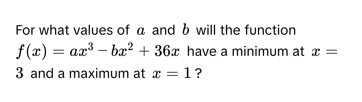 For what values of $a$ and $b$ will the function $f(x) = ax^3 - bx^2 + 36x$ have a minimum at $x = 3$ and a maximum at $x = 1$?