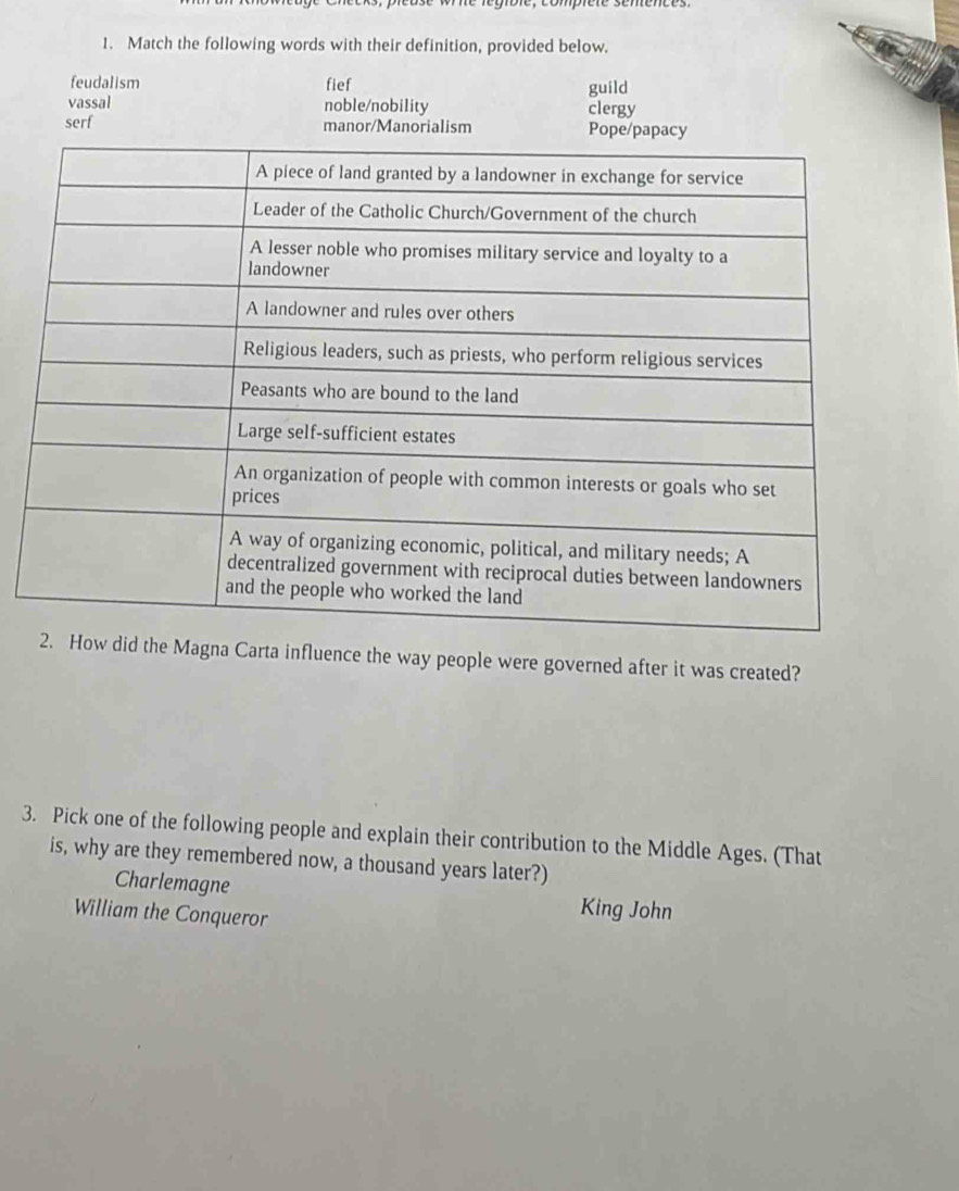 Match the following words with their definition, provided below.
feudalism fief guild
vassal noble/nobility clergy
serf manor/Manorialism Pope/
agna Carta influence the way people were governed after it was created?
3. Pick one of the following people and explain their contribution to the Middle Ages. (That
is, why are they remembered now, a thousand years later?)
Charlemagne King John
William the Conqueror