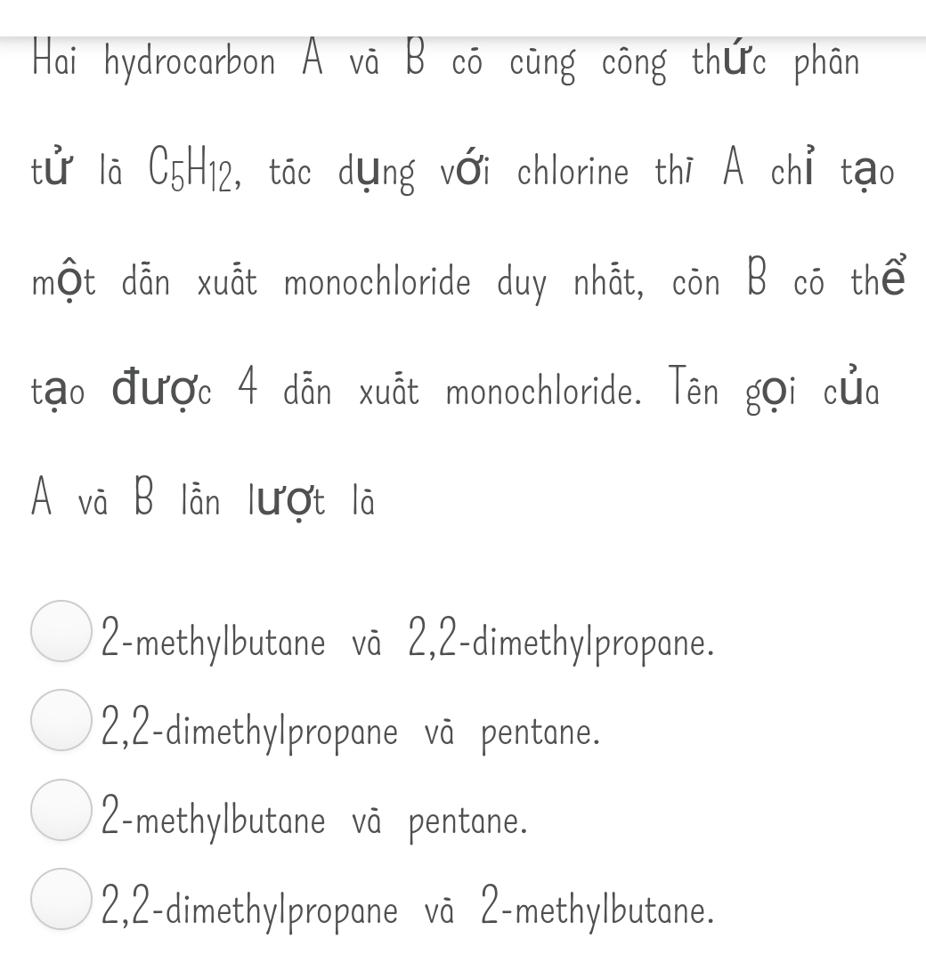 Hai hydrocarbon A vā B cō cũng công thức phân
tử lā C5H12, tác dụng với chlorine thī A chỉ tạo
một dẫn xuất monochloride duy nhåt, còn B cō thể
tạo được 4 dẫn xuất monochloride. Tên gọi của
A và B lần lượt lã
2-methylbutane vā 2,2 -dimethylpropane.
2, 2 -dimethylpropane vā pentane.
2 -methylbutane vā pentane.
2, 2 -dimethylpropane vā 2 -methylbutane.