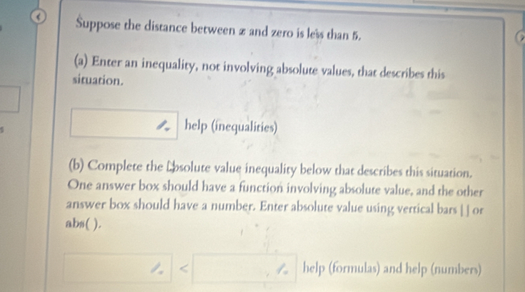 Suppose the distance between z and zero is less than 5. 
(a) Enter an inequality, not involving absolute values, that describes this 
situation. 
help (inequalities) 
(b) Complete the Lbsolute value inequality below that describes this situation. 
One answer box should have a function involving absolute value, and the other 
answer box should have a number. Enter absolute value using vertical bars | ] or 
abs( ). 
< help (formulas) and help (numbers)