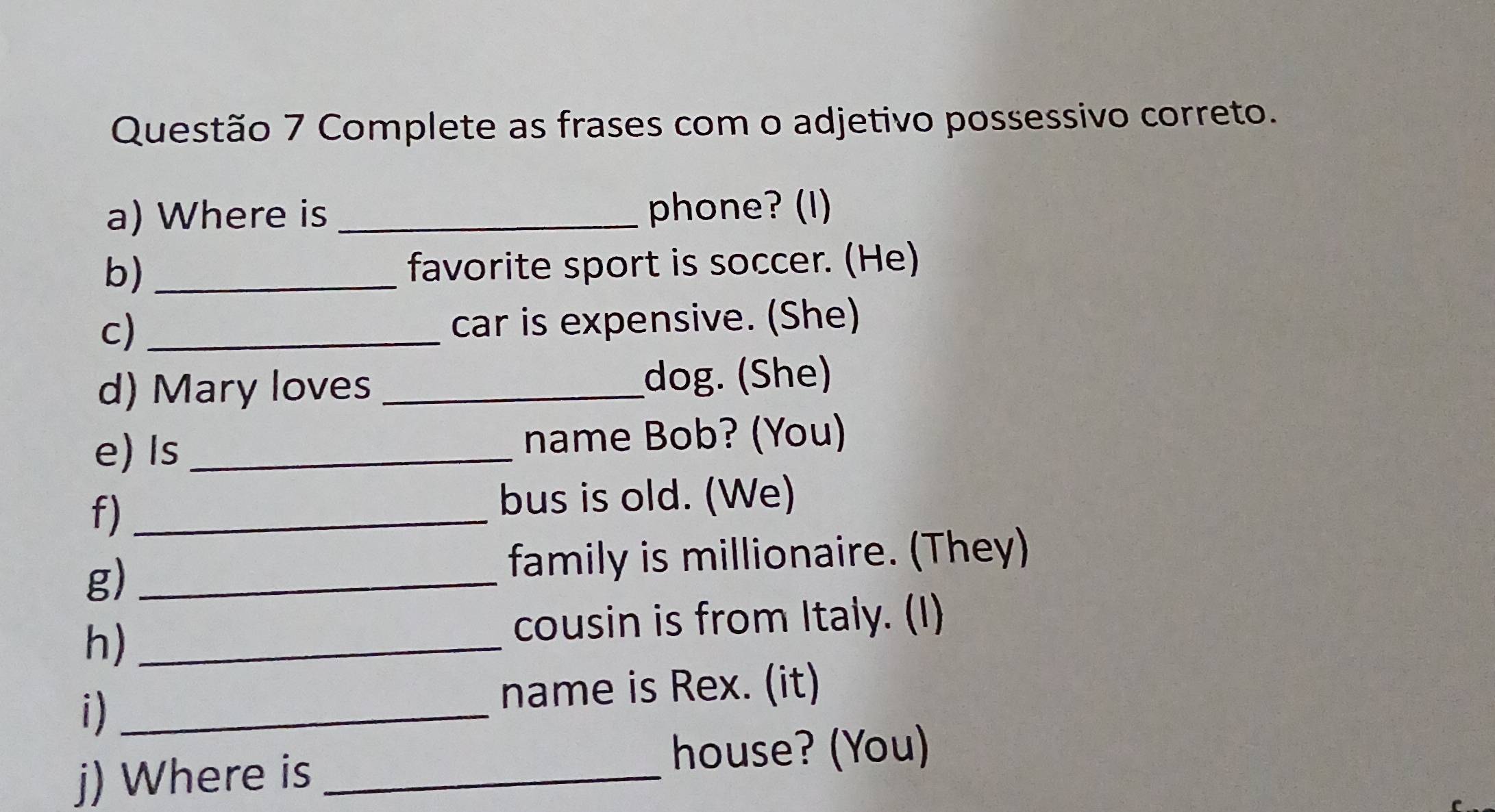 Complete as frases com o adjetivo possessivo correto. 
a) Where is _phone? (I) 
b)_ 
favorite sport is soccer. (He) 
c) _car is expensive. (She) 
d) Mary loves _dog. (She) 
e) Is_ name Bob? (You) 
f)_ 
bus is old. (We) 
g)_ 
family is millionaire. (They) 
h)_ 
cousin is from Italy. (I) 
i)_ 
name is Rex. (it) 
j) Where is_ 
house? (You)