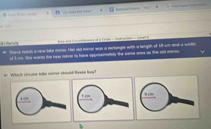 The fioad Snt Taken'' Nathaniel Rumm The = how many vor ne mo 
ox t he 
# Ready Area and Circumference of a Circle — Instruction — Level G 
* Reese needs a new bike mirror. Her old mirror was a rectangle with a length of 10 cm and a width 
of 8 cm. She wants the new mirror to have approximately the same area as the old mirror. 
Which circular bike mirror should Reese buy?