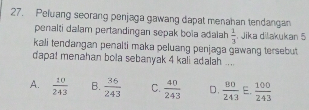 Peluang seorang penjaga gawang dapat menahan tendangan
penalti dalam pertandingan sepak bola adalah  1/3 . Jika dilakukan 5
kali tendangan penalti maka peluang penjaga gawang tersebut
dapat menahan bola sebanyak 4 kali adalah ....
A.  10/243  B.  36/243  C.  40/243  D.  80/243  E.  100/243 