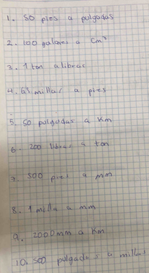 so pies a polgadas 
2. 100 galones a cm^3
3. 1 tan alibrac 
4. Gs millal a pits 
5. So pulgadas a um 
6. 20o libras a ton 
3. 5o0 pits a mm
8. 1 milla a mm
9. 2000mm a Km
10, so0 pulgadas a millds