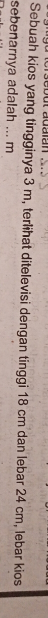 sebut adaïan 
Sebuah kios yang tingginya 3 m, terlihat ditelevisi dengan tinggi 18 cm dan lebar 24 cm, lebar kios 
sebenarnya adalah ... m