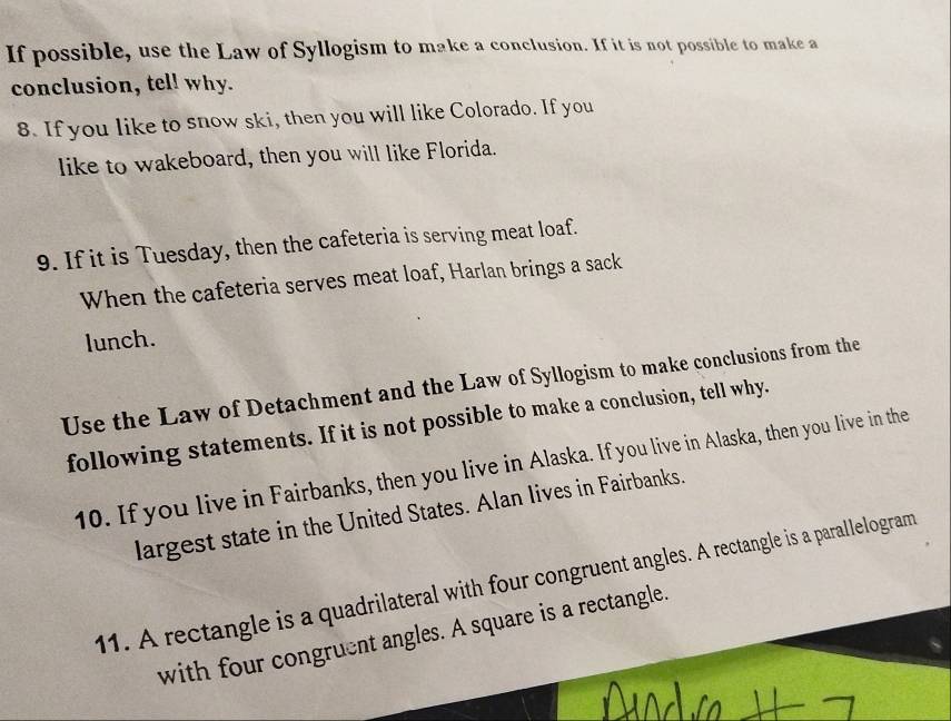 If possible, use the Law of Syllogism to make a conclusion. If it is not possible to make a 
conclusion, tel! why. 
8. If you like to snow ski, then you will like Colorado. If you 
like to wakeboard, then you will like Florida. 
9. If it is Tuesday, then the cafeteria is serving meat loaf. 
When the cafeteria serves meat loaf, Harlan brings a sack 
lunch. 
Use the Law of Detachment and the Law of Syllogism to make conclusions from the 
following statements. If it is not possible to make a conclusion, tell why. 
10. If you live in Fairbanks, then you live in Alaska. If you live in Alaska, then you live in the 
largest state in the United States. Alan lives in Fairbanks. 
11. A rectangle is a quadrilateral with four congruent angles. A rectangle is a parallelogram 
with four congruent angles. A square is a rectangle.