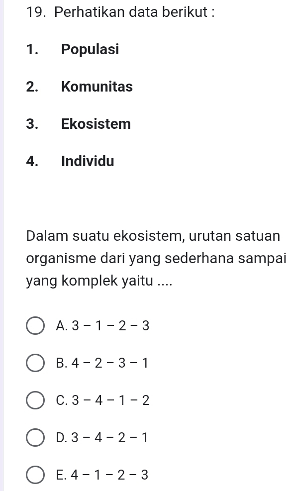 Perhatikan data berikut :
1. Populasi
2. Komunitas
3. Ekosistem
4. Individu
Dalam suatu ekosistem, urutan satuan
organisme dari yang sederhana sampai
yang komplek yaitu ....
A. 3-1-2-3
B. 4-2-3-1
C. 3-4-1-2
D. 3-4-2-1
E. 4-1-2-3