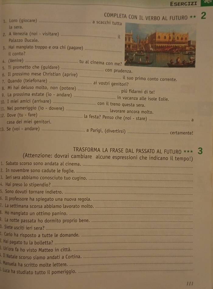 Esercizi
COMPLETA CON IL VERBO AL FUTURO ** 2
1. Loro (giocare)_
a scacchi tut
la sera.
2. A Venezia (noi - visitare)_
il
Palazzo Ducale.
3. Hai mangiato troppo e ora chi (pagare)_
il conto?
4. (Venire)_
tu al cinema con me
5. Ti prometto che (guidare) _con prudenza.
6. Il prossimo mese Christian (aprire) _il suo primo conto corrente.
7. Quando (telefonare)_
ai vostri genitori?
8. Mi hai deluso molto, non (potere) _più fidarmi di te!
9. La prossima estate (io - andare) _in vacanza alle isole Eolie.
10. I miei amici (arrivare)_
con il treno questa sera.
11. Nel pomeriggio (io - dovere) _lavorare ancora molto.
12. Dove (tu - fare)_
la festa? Penso che (noi - stare)_
casa dei miei genitori.
a
13. Se (voi - andare) _a Parigi, (divertirsi) _certamente!
TRASFORMA LA FRASE DAL PASSATO AL FUTURO *** 3
(Attenzione: dovrai cambiare alcune espressioni che indicano il tempo!)
1. Sabato scorso sono andata al cinema._
2. In novembre sono cadute le foglie._
3. Ieri sera abbiamo conosciuto tuo cugino._
4. Hai preso lo stipendio?_
5. Sono dovuti tornare indietro._
6. Il professore ha spiegato una nuova regola._
7. La settimana scorsa abbiamo lavorato molto._
B. Ho mangiato un ottimo panino._
9. La notte passata ho dormito proprio bene._
D. Siete usciti ieri sera?_
1. Carlo ha risposto a tutte le domande._
2. Hai pagato tu la bolletta?_
0. Un'ora fa ho visto Matteo in città._
. Il Natale scorso siamo andati a Cortina._
. Manuela ha scritto molte lettere._
5. Luca ha studiato tutto il pomeriggio._
111