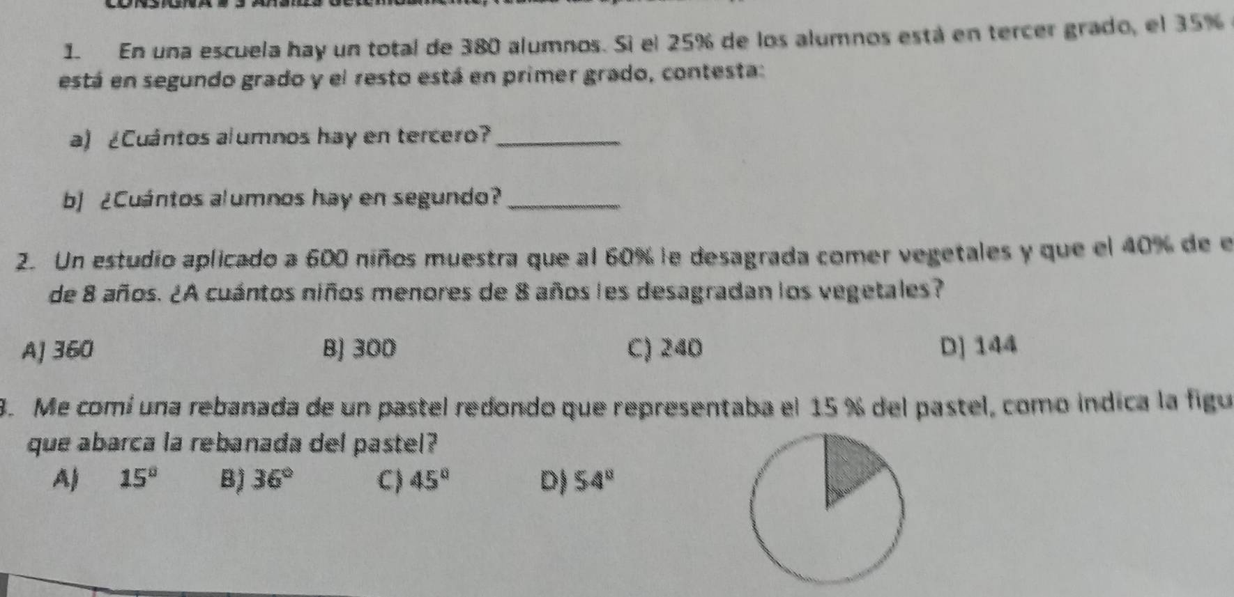 En una escuela hay un total de 380 alumnos. Sì el 25% de los alumnos está en tercer grado, el 35%
está en segundo grado y el resto está en primer grado, contesta:
a) ¿Cuántos alumnos hay en tercero?_
b] ¿Cuántos alumnos hay en segundo?_
2. Un estudio aplicado a 600 niños muestra que al 60% le desagrada comer vegetales y que el 40% de e
de 8 años. ¿A cuántos niños menores de 8 años les desagradan los vegetales?
A] 360 B) 300 C) 240 D] 144
8. Me comí una rebanada de un pastel redondo que representaba el 15 % del pastel, como indica la figu
que abarca la rebanada del pastel?
A) 15° B) 36° C) 45° D) 54°