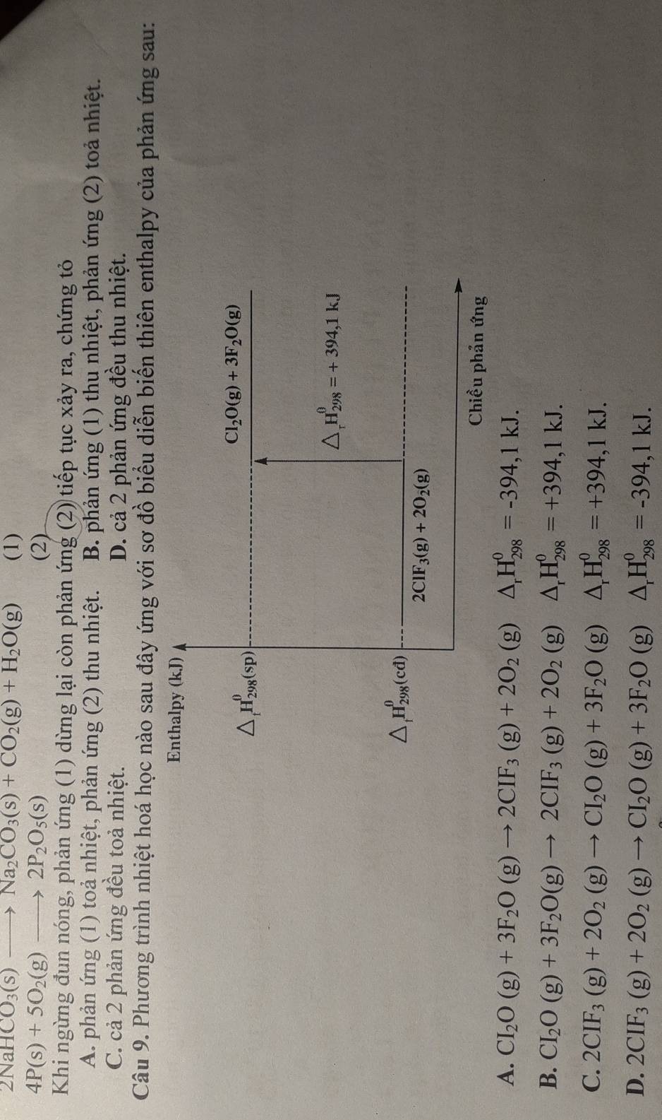 2NaHCO_3(s)to Na_2CO_3(s)+CO_2(g)+H_2O(g) (1)
4P(s)+5O_2(g)to 2P_2O_5(s) (2)
Khi ngừng đun nóng, phản ứng (1) dừng lại còn phản ứng (2) tiếp tục xảy ra, chứng tỏ
A. phản ứng (1) toả nhiệt, phản ứng (2) thu nhiệt. B. phản ứng (1) thu nhiệt, phản ứng (2) toả nhiệt.
C. cả 2 phản ứng đều toả nhiệt. D. cả 2 phản ứng đều thu nhiệt.
Câu 9. Phương trình nhiệt hoá học nào sau đây ứng với sơ đồ biểu diễn biến thiên enthalpy của phản ứng sau:
Enthalpy (kJ)
△ _tH_(298)^0(sp)
Cl_2O(g)+3F_2O(g)
△ _rH_(298)^(θ)=+394,1kJ
△ _tH_(298)^0(cd)
2CIF_3(g)+2O_2(g)
Chiều phản ứng
A. CI_2O(g)+3F_2O(g)to 2CIF_3(g)+2O_2(g)△ _rH_(298)^0=-394,1kJ.
B. CI_2O(g)+3F_2O(g)to 2CIF_3(g)+2O_2(g)△ _rH_(298)^0=+394,1kJ.
C. 2CIF_3(g)+2O_2(g)to CI_2O(g)+3F_2O(g)△ _rH_(298)^0=+394,1kJ.
D. 2CIF_3(g)+2O_2(g)to CI_2O(g)+3F_2O(g)△ _rH_(298)^0=-394,1kJ.