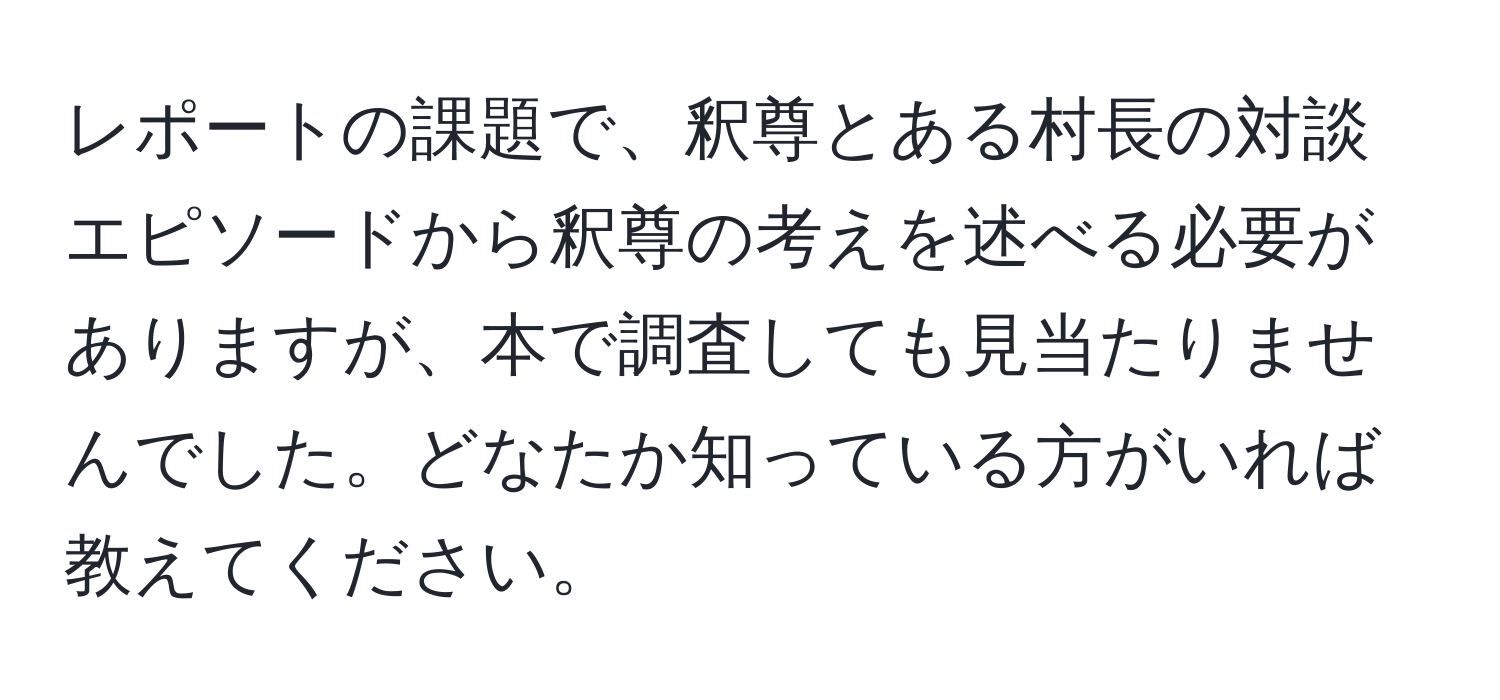 レポートの課題で、釈尊とある村長の対談エピソードから釈尊の考えを述べる必要がありますが、本で調査しても見当たりませんでした。どなたか知っている方がいれば教えてください。