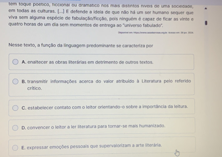 tem toque poetico, ficcional ou dramatico nos mais distintos níveis de uma sociedade,
em todas as culturas. [...] E defende a ideia de que não há um ser humano sequer que
viva sem alguma espécie de fabulação/ficção, pois ninguém é capaz de ficar as vinte e
quatro horas de um dia sem momentos de entrega ao "universo fabulado'.
as.org,br. Acesso em: 29 jun. 2024.
Nesse texto, a função da linguagem predominante se caracteriza por
A. enaltecer as obras literárias em detrimento de outros textos.
B. transmitir informações acerca do valor atribuído à Literatura pelo referido
crítico.
C. estabelecer contato com o leitor orientando-o sobre a importância da leitura.
D. convencer o leitor a ler literatura para tornar-se mais humanizado.
E. expressar emoções pessoais que supervalorizam a arte literária.