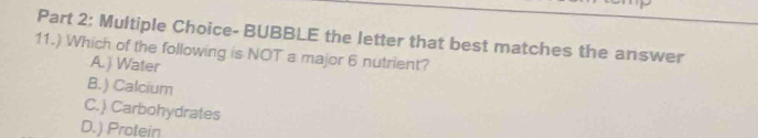 BUBBLE the letter that best matches the answer
11.) Which of the following is NOT a major 6 nutrient?
A.) Water
B.) Calcium
C.) Carbohydrates
D.) Protein