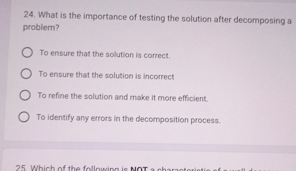 What is the importance of testing the solution after decomposing a
problem?
To ensure that the solution is correct.
To ensure that the solution is incorrect
To refine the solution and make it more efficient.
To identify any errors in the decomposition process.
25 Which of the following is NOT a charact