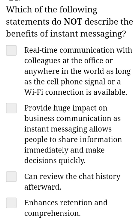 Which of the following
statements do NOT describe the
benefits of instant messaging?
Real-time communication with
colleagues at the office or
anywhere in the world as long
as the cell phone signal or a
Wi-Fi connection is available.
Provide huge impact on
business communication as
instant messaging allows
people to share information
immediately and make
decisions quickly.
Can review the chat history
afterward.
Enhances retention and
comprehension.