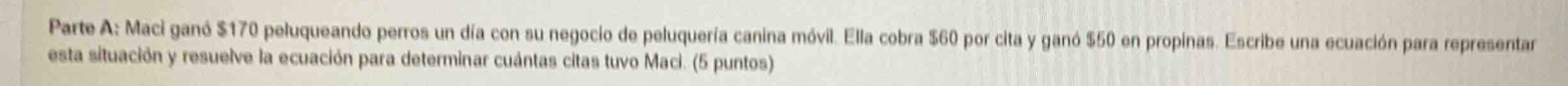Parte A: Maci ganó $170 peluqueando perros un día con su negocio de peluquería canina móvil. Ella cobra $60 por cita y ganó $50 en propinas. Escribe una ecuación para representar 
esta situación y resuelve la ecuación para determinar cuántas citas tuvo Maci. (5 puntos)