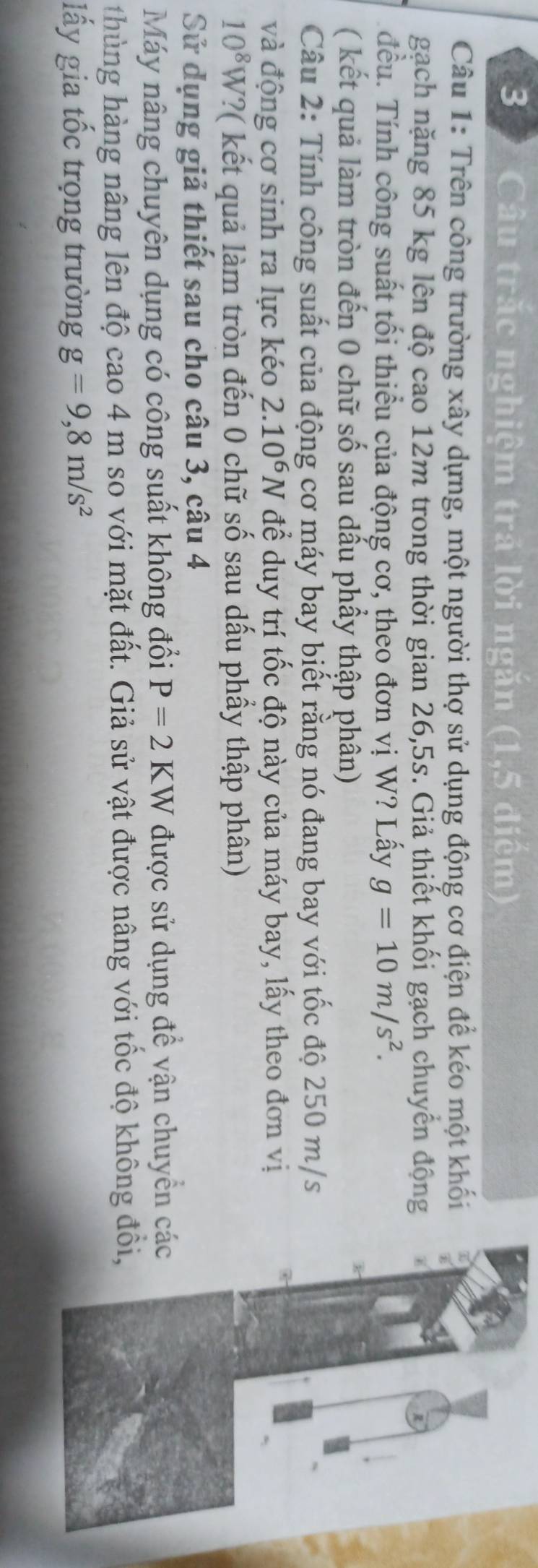 3 ) Câu trăc nghiệm trả lời ngăn (1,5 điệm) 
Câu 1: Trên công trường xây dựng, một người thợ sử dụng động cơ điện để kéo một khối 
gạch nặng 85 kg lên độ cao 12m trong thời gian 26,5s. Giả thiết khối gạch chuyển động 
đều. Tính công suất tối thiểu của động cơ, theo đơn vị W? Lấy g=10m/s^2. 
( kết quả làm tròn đến 0 chữ số sau dấu phầy thập phân) 
Câu 2: Tính công suất của động cơ máy bay biết rằng nó đang bay với tốc độ 250 m/s
và động cơ sinh ra lực kéo 2.10^6N để duy trí tốc độ này của máy bay, lấy theo đơn vị
10^8W '?( kết quả làm tròn đến 0 chữ số sau dấu phầy thập phân) 
Sử dụng giả thiết sau cho câu 3, câu 4 
Máy nâng chuyên dụng có công suất không đổi P=2KW được sử dụng để vận chuyển các 
thùng hàng nâng lên độ cao 4 m so với mặt đất. Giả sử vật được nâng với tốc độ không đổi, 
lấy gia tốc trọng trường g=9,8m/s^2