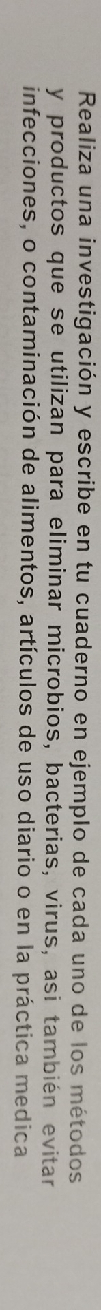 Realiza una investigación y escribe en tu cuaderno en ejemplo de cada uno de los métodos 
y productos que se utilizan para eliminar microbios, bacterias, virus, asi también evitar 
infecciones, o contaminación de alimentos, artículos de uso diario o en la práctica medica