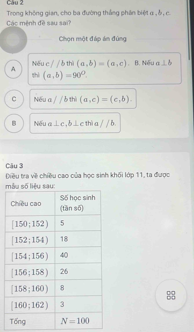 Trong không gian, cho ba đường thẳng phân biệt α , b , c.
Các mệnh đề sau sai?
Chọn một đáp án đúng
Nếu c//bthi (a,b)=(a,c). B. Nếu a⊥ b
A
thì (a,b)=90^O.
C Nếu a / /b thì (a,c)=(c,b).
B Nếu a⊥ c,b⊥ c thì a / / b.
Câu 3
Điều tra về chiều cao của học sinh khối lớp 11, ta được
m
8