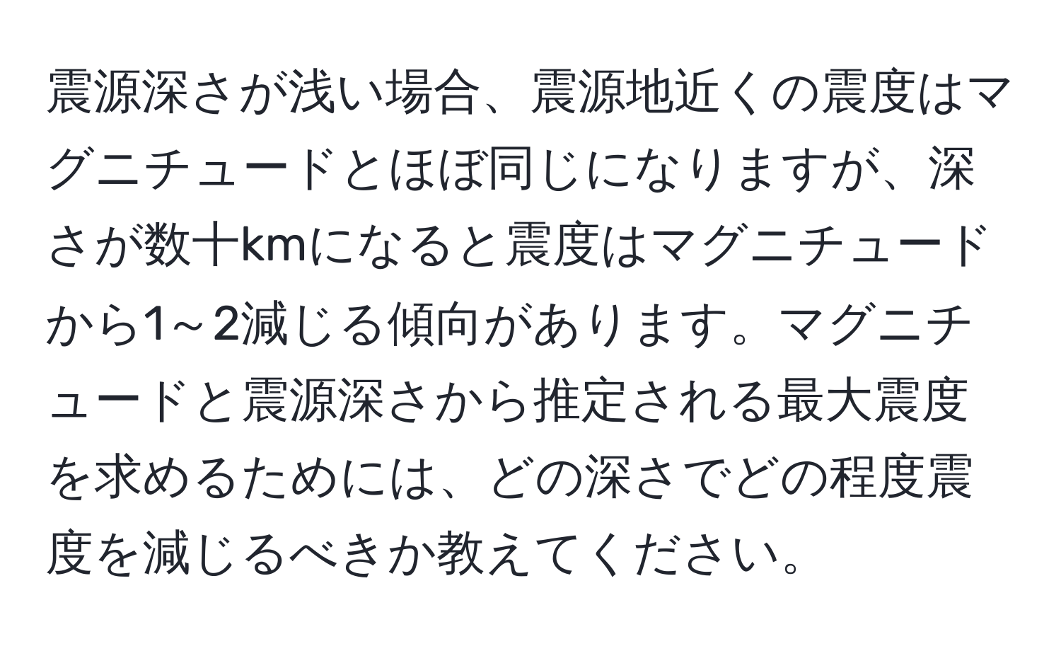 震源深さが浅い場合、震源地近くの震度はマグニチュードとほぼ同じになりますが、深さが数十kmになると震度はマグニチュードから1～2減じる傾向があります。マグニチュードと震源深さから推定される最大震度を求めるためには、どの深さでどの程度震度を減じるべきか教えてください。