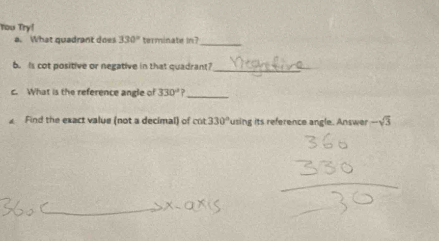 You Try! 
a. What quadrant does 330° terminate in? 
_ 
b. is cot positive or negative in that quadrant? 
_ 
c. What is the reference angle of 330° ?_ 
Find the exact value (not a decimal) of c cot 330° using its reference angle. Answer -sqrt(3)