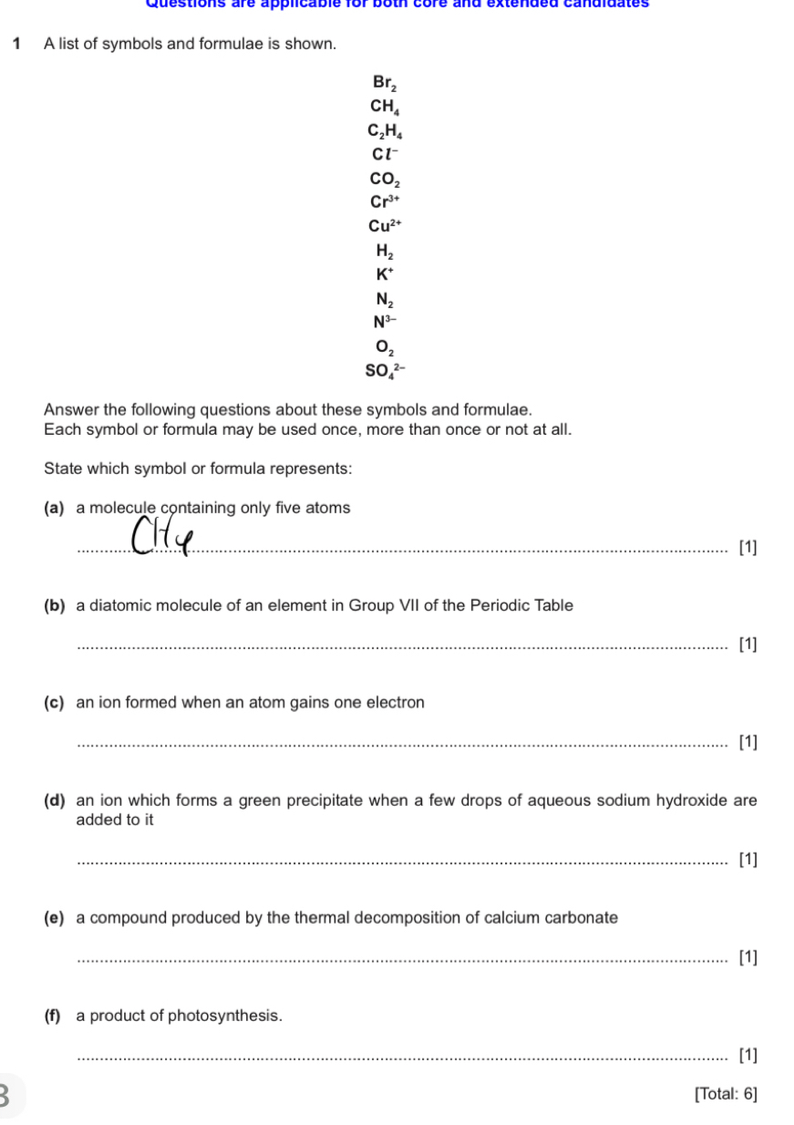 Questions are applicable for both core and extended candidates
1 A list of symbols and formulae is shown.
Br_2
CH_4
C_2H_4
Cl^-
CO_2
Cr^(3+)
Cu^(2+)
H_2
K^+
N_2
N^(3-)
O_2
SO_4^(2-)
Answer the following questions about these symbols and formulae.
Each symbol or formula may be used once, more than once or not at all.
State which symbol or formula represents:
(a) a molecule containing only five atoms
_[1]
(b) a diatomic molecule of an element in Group VII of the Periodic Table
_[1]
(c) an ion formed when an atom gains one electron
_[1]
(d) an ion which forms a green precipitate when a few drops of aqueous sodium hydroxide are
added to it
_[1]
(e) a compound produced by the thermal decomposition of calcium carbonate
_[1]
(f) a product of photosynthesis.
_[1]
3
[Total: 6]