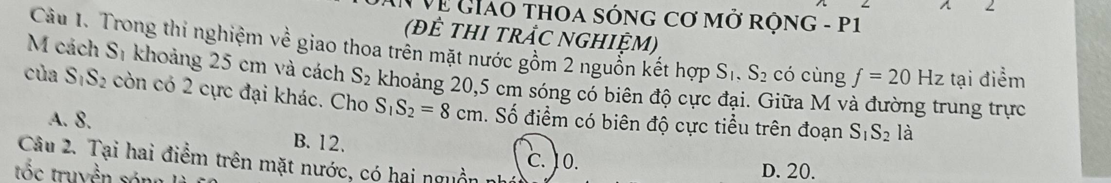 2
# Về GiAO THOA SÓNG Cơ mở rộnG - P1
(ĐÊ THI TRẬC NGHIỆM)
Câu 1. Trong thi nghiệm về giao thoa trên mặt nước gồm 2 nguồn kết hợp S_1, S_2 có cùng f=20Hz tại điểm
M cách Sĩ khoảng 25 cm và cách S_2 khoảng 20,5 cm sóng có biên độ cực đại. Giữa M và đường trung trực
của S_1S_2 còn có 2 cực đại khác. Cho S_1S_2=8cm. Số điểm có biên độ cực tiểu trên đoạn
A. 8.
B. 12.
S_1S_2 là
C. ) 0.
Câu 2. Tại hai điểm trên mặt nước, có hai n guê 
tốc truyền sóng
D. 20.