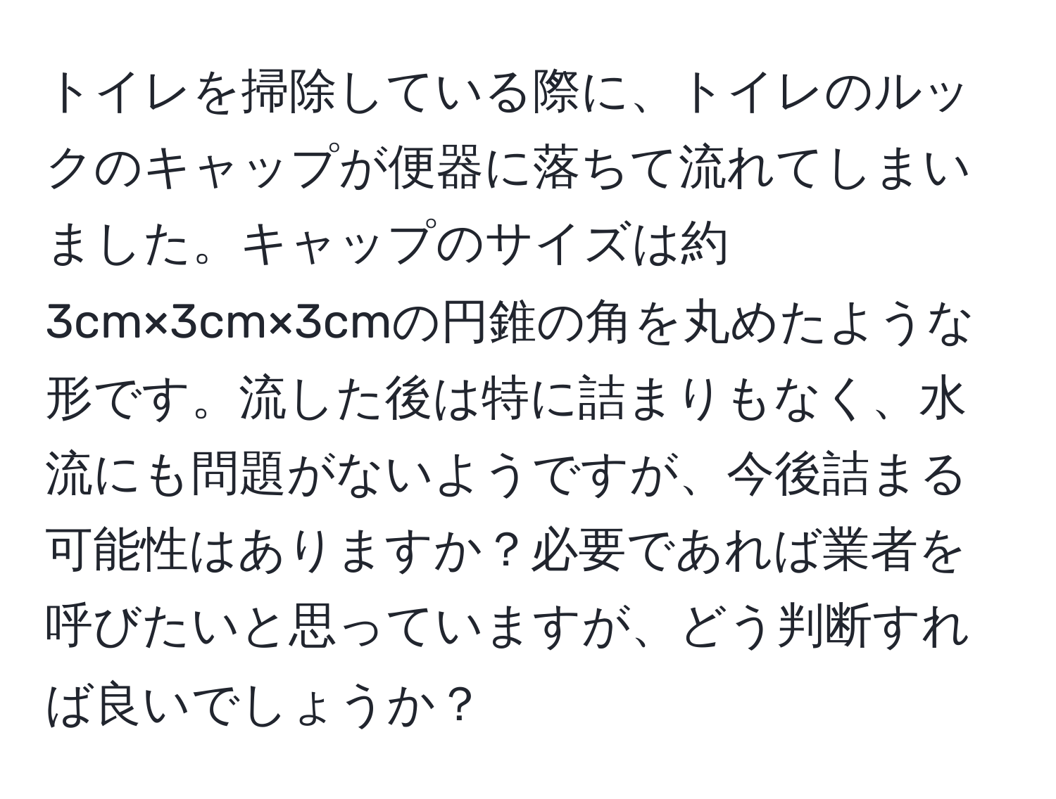 トイレを掃除している際に、トイレのルックのキャップが便器に落ちて流れてしまいました。キャップのサイズは約3cm×3cm×3cmの円錐の角を丸めたような形です。流した後は特に詰まりもなく、水流にも問題がないようですが、今後詰まる可能性はありますか？必要であれば業者を呼びたいと思っていますが、どう判断すれば良いでしょうか？