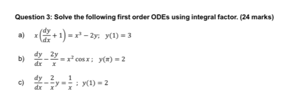 Solve the following first order ODEs using integral factor. (24 marks)
a) x( dy/dx +1)=x^3-2y; y(1)=3
b)  dy/dx - 2y/x =x^2cos x; y(π )=2
c)  dy/dx - 2/x y= 1/x ; y(1)=2