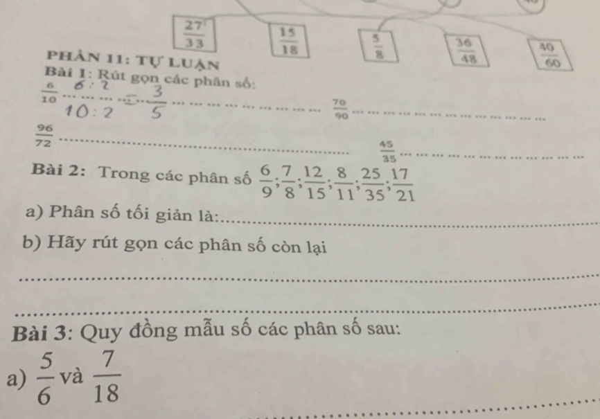  27^1/33   15/18   5/8   36/48   40/60 
phân 11: Tự luận 
Bài 1: Rút gọn các phân số: 
_ 
_
40 _ 
a 
_  70/90 
 96/72  _ 
_  45/35 
Bài 2: Trong các phân số  6/9 ;  7/8 ;  12/15 ;  8/11 ;  25/35 ;  17/21 
a) Phân số tối giản là:_ 
b) Hãy rút gọn các phân số còn lại 
_ 
_ 
Bài 3: Quy đồng mẫu số các phân số sau: 
a)  5/6  và  7/18 
_