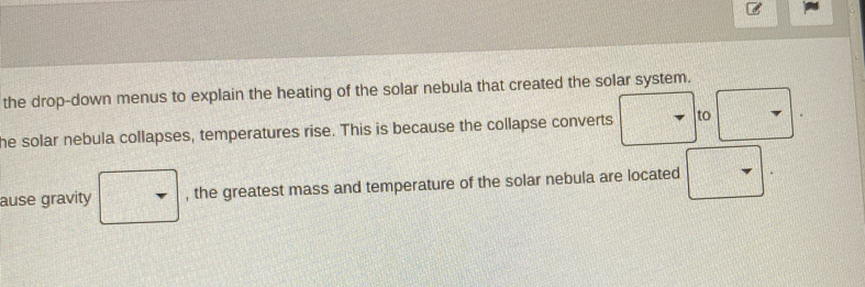 the drop-down menus to explain the heating of the solar nebula that created the solar system. 
he solar nebula collapses, temperatures rise. This is because the collapse converts to 
ause gravity □ , the greatest mass and temperature of the solar nebula are located