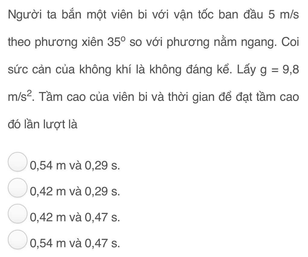 Người ta bắn một viên bi với vận tốc ban đầu 5 m/s
theo phương xiên 35° so với phương nằm ngang. Coi
sức cản của không khí là không đáng kể. Lấy g=9,8
m/s^2. Tầm cao của viên bi và thời gian để đạt tầm cao
đó lần lượt là
0,54 m và 0,29 s.
0,42 m và 0,29 s.
0,42 m và 0,47 s.
0,54 m và 0,47 s.