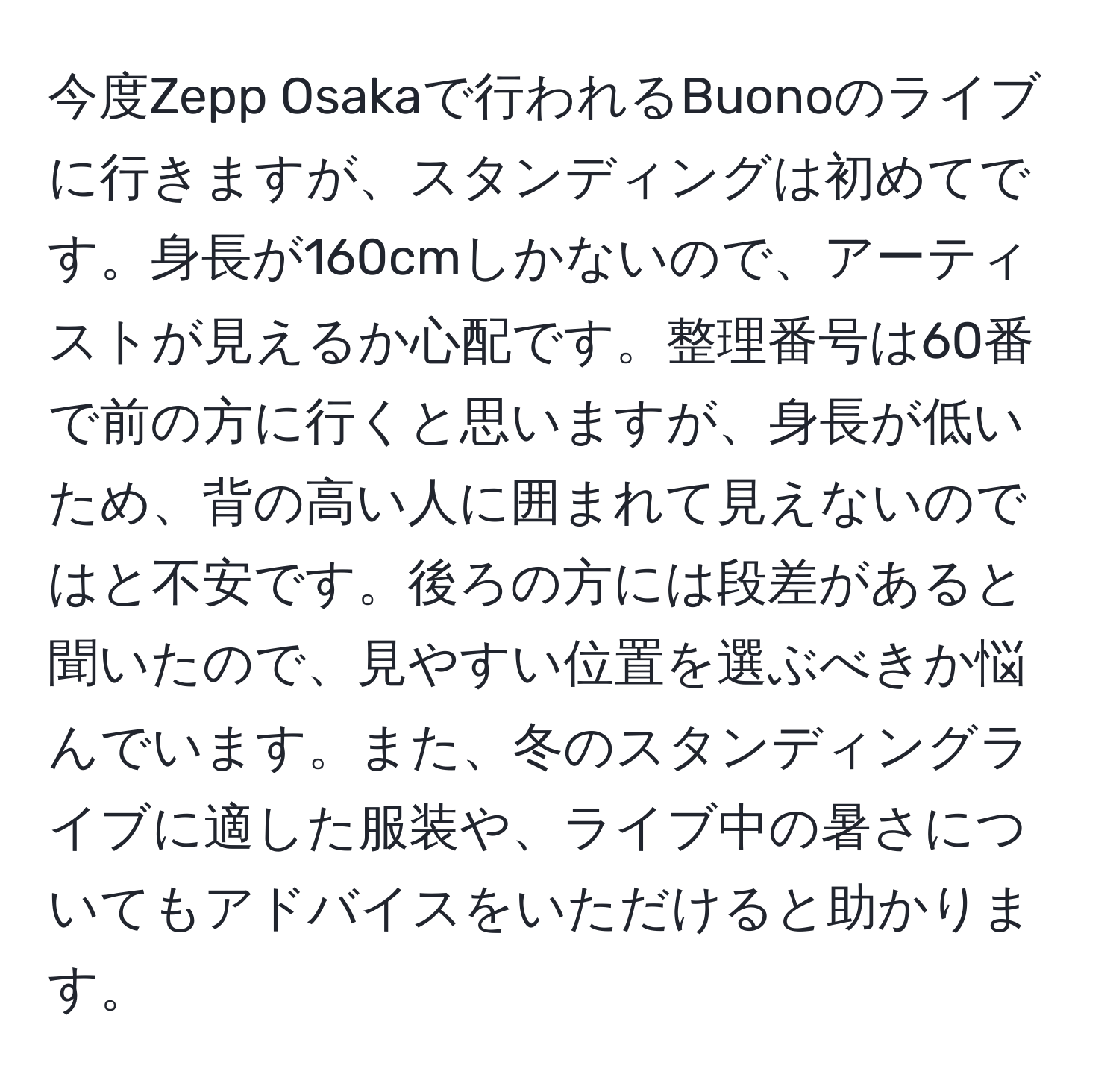 今度Zepp Osakaで行われるBuonoのライブに行きますが、スタンディングは初めてです。身長が160cmしかないので、アーティストが見えるか心配です。整理番号は60番で前の方に行くと思いますが、身長が低いため、背の高い人に囲まれて見えないのではと不安です。後ろの方には段差があると聞いたので、見やすい位置を選ぶべきか悩んでいます。また、冬のスタンディングライブに適した服装や、ライブ中の暑さについてもアドバイスをいただけると助かります。