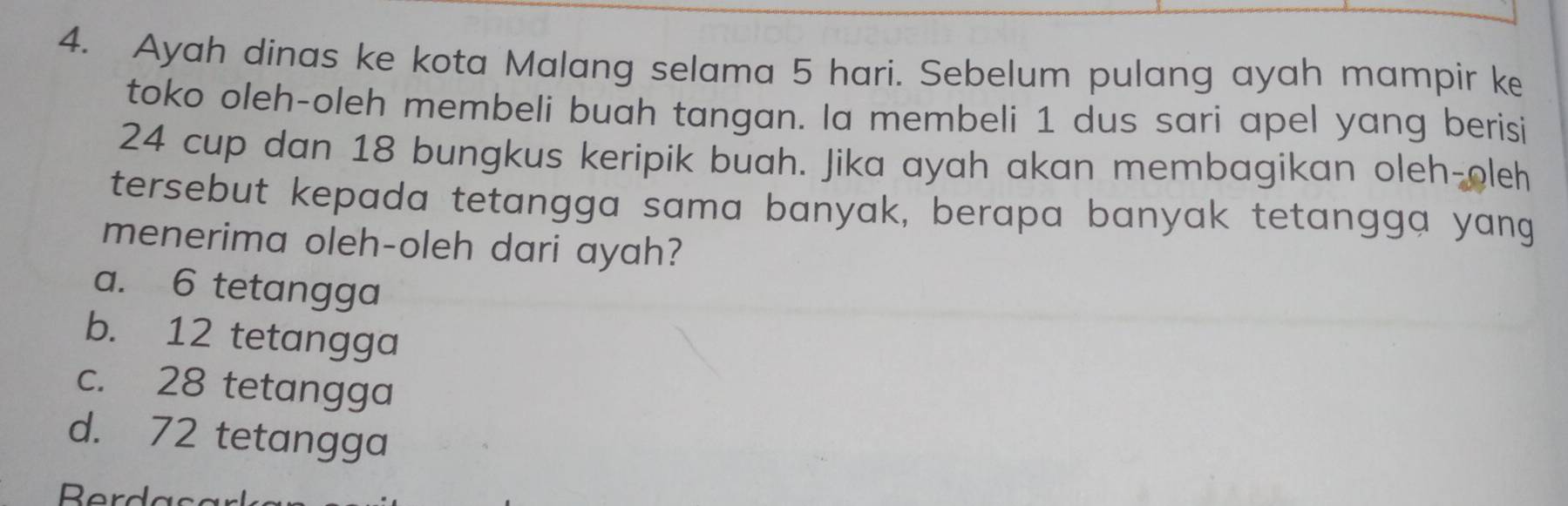 Ayah dinas ke kota Malang selama 5 hari. Sebelum pulang ayah mampir ke
toko oleh-oleh membeli buah tangan. la membeli 1 dus sari apel yang berisi
24 cup dan 18 bungkus keripik buah. Jika ayah akan membagikan oleh-oleh
tersebut kepada tetangga sama banyak, berapa banyak tetangga yang
menerima oleh-oleh dari ayah?
a. 6 tetangga
b. 12 tetangga
c. 28 tetangga
d. 72 tetangga
Berd a