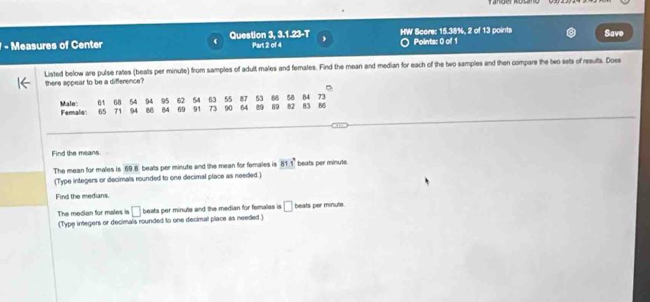 Measures of Center Question 3, 3.1.23-T HW Score: 15.38%, 2 of 13 points Save 
Part 2 of 4 Points: 0 of 1 
Listed below are pulse rates (beats per minute) from samples of adult males and females. Find the mean and median for each of the two samples and then compare the two sets of results. Does 
there appear to be a difference? 
Male: 61 68 54 94 95 62 54 63 55 87 53 86 58 84 3^^circ 
Female: 65 71 94 B6 84 69 91 73 90 64 89 89 82 83 86
Find the means. 
The mean for males is 69.8 beats per minute and the mean for females is 81.1° beats per minute. 
(Type integers or decimals rounded to one decimal place as needed.) 
Find the medians. 
The median for males is □ beats per minute and the median for females is □ beats per minute. 
(Type integers or decimals rounded to one decimal place as needed.)