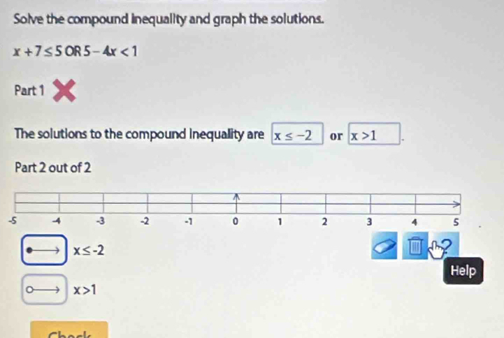 Solve the compound inequallty and graph the solutions.
x+7≤ 5OR5-4x<1</tex> 
Part 1 
The solutions to the compound inequality are x≤ -2 or x>1
Part 2 out of 2
-5
x≤ -2
2
Help
x>1