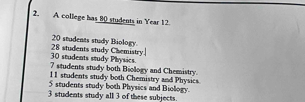 A college has 80 students in Year 12.
20 students study Biology.
28 students study Chemistry
30 students study Physics.
7 students study both Biology and Chemistry.
11 students study both Chemistry and Physics.
5 students study both Physics and Biology.
3 students study all 3 of these subjects.