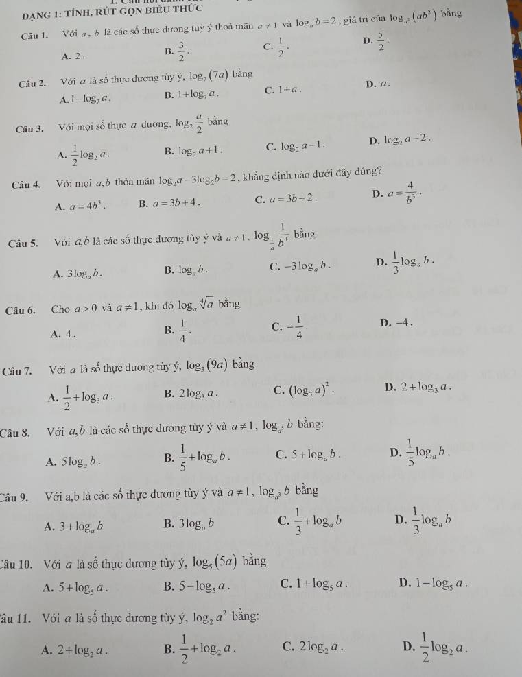 dạng 1: tỉnh, rÚt gọn biểu thức
Câu 1. Với a , b là các số thực dương tuỷ ý thoả mãn a!= 1 và log _ab=2 , giá trị của log _a^2(ab^2) bằng
B.
A. 2 .  3/2 .
C.  1/2 · D.  5/2 ·
Câu 2. Với a là số thực dương tùy y,log _7(7a) bằng
A. 1-log _7a. B. 1+log _7a. C. 1+a. D. a.
Câu 3. Với mọi số thực a dương, log _2 a/2  bằng b
A.  1/2 log _2a. B. log _2a+1. C. log _2a-1. D. log _2a-2.
Câu 4. Với mọi a,b thỏa mãn log _2a-3log _2b=2 , khẳng định nào dưới đây đúng?
A. a=4b^3. B. a=3b+4. C. a=3b+2. D. a= 4/b^3 .
Câu 5. Với a,b * là các số thực dương tùy ý và a!= 1 , lo g_ 1/a  1/b^3 bing
A. 3log _ab. B. log _ab. C. -3log _ab. D.  1/3 log _ab.
Câu 6. Cho a>0 và a!= 1 , khi đó log _asqrt[4](a) bằng
A. 4 .
B.  1/4 . - 1/4 . D. -4 .
C.
Câu 7. Với a là số thực dương tùy ý, log _3(9a) bằng
A.  1/2 +log _3a. B. 2log _3a. C. (log _3a)^2. D. 2+log _3a.
Câu 8. Với a,b là các số thực dương tùy ý và a!= 1,log b bằng:
A. 5log _ab. B.  1/5 +log _ab. C. 5+log _ab. D.  1/5 log _ab.
Câu 9. Với a,b là các số thực dương tùy ý và a!= 1,log _a^3 B bx
A. 3+log _ab B. 3log _ab C.  1/3 +log _ab D.  1/3 log _ab
Câu 10. Với a là số thực dương tùy dot y,log _5(5a) bǎng
A. 5+log _5a. B. 5-log _5a. C. 1+log _5a. D. 1-log _5a.
lâu 11. Với a là số thực dương tùy dot y,log _2a^2 bằng:
A. 2+log _2a. B.  1/2 +log _2a. C. 2log _2a. D.  1/2 log _2a.