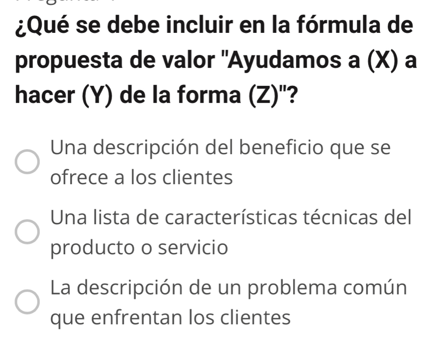 ¿Qué se debe incluir en la fórmula de
propuesta de valor "Ayudamos s a (X) a
hacer (Y) de la forma (Z)"?
Una descripción del beneficio que se
ofrece a los clientes
Una lista de características técnicas del
producto o servicio
La descripción de un problema común
que enfrentan los clientes